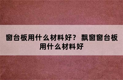 窗台板用什么材料好？ 飘窗窗台板用什么材料好